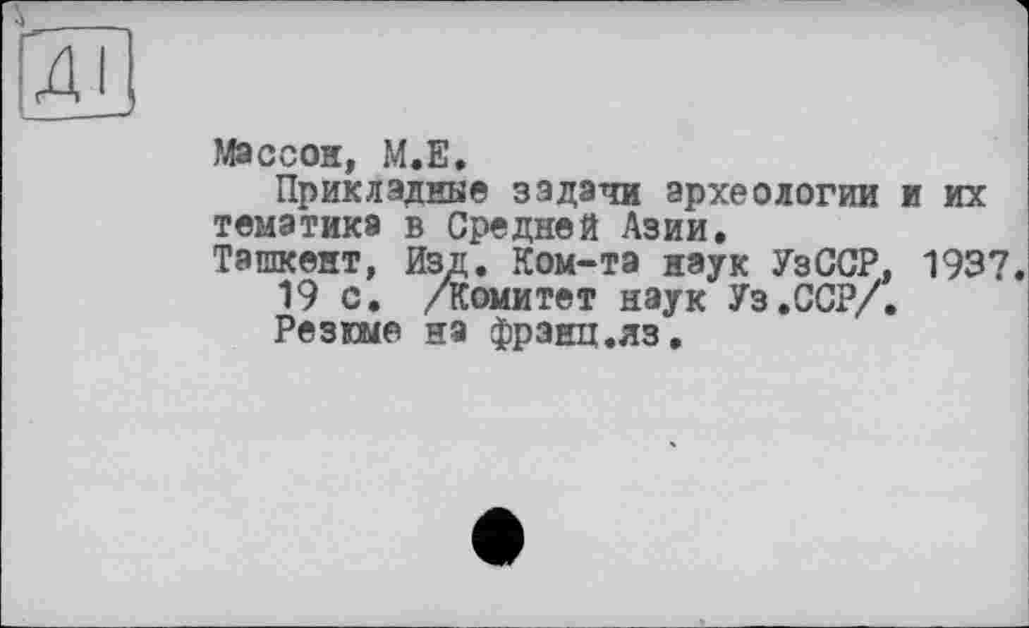 ﻿Массон, М.Е.
Прикладные задачи археологии и их тематика в Средней Азии.
Ташкент, Изд. Ком-тэ наук УзССР, 1937.
19 с. /Комитет наук Уз.ССР/.
Резюме на франц.яз.